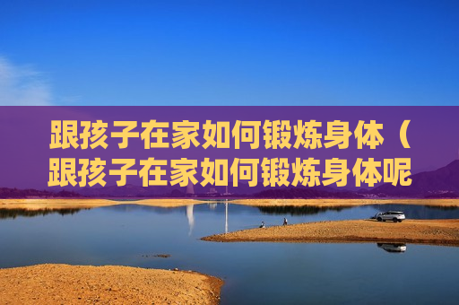 跟孩子在家如何锻炼身体（跟孩子在家如何锻炼身体呢）