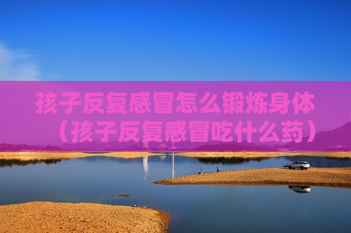 孩子反复感冒怎么锻炼身体（孩子反复感冒吃什么药）
