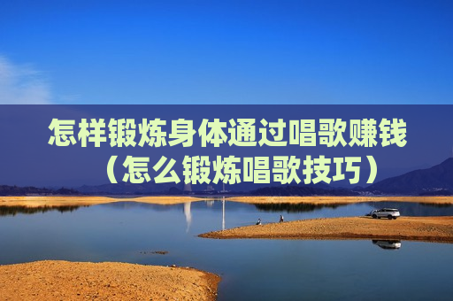 怎样锻炼身体通过唱歌赚钱（怎么锻炼唱歌技巧）