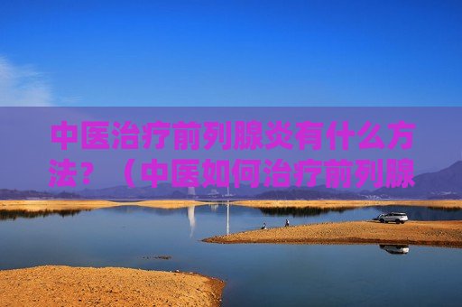 中医治疗前列腺炎有什么方法？（中医如何治疗前列腺炎?）