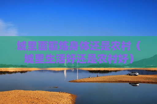 城里面锻炼身体还是农村（城里生活好还是农村好）