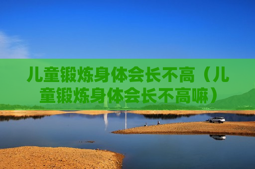 儿童锻炼身体会长不高（儿童锻炼身体会长不高嘛）