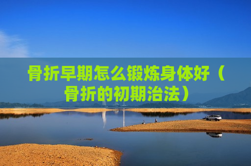 骨折早期怎么锻炼身体好（骨折的初期治法）