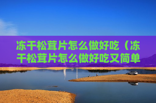冻干松茸片怎么做好吃（冻干松茸片怎么做好吃又简单）