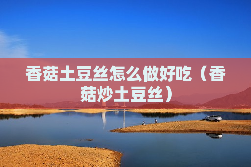 香菇土豆丝怎么做好吃（香菇炒土豆丝）
