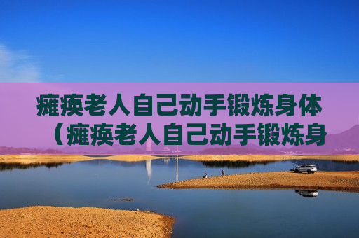 瘫痪老人自己动手锻炼身体（瘫痪老人自己动手锻炼身体视频）