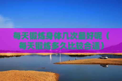 每天锻炼身体几次最好呢（每天锻炼多久比较合适）
