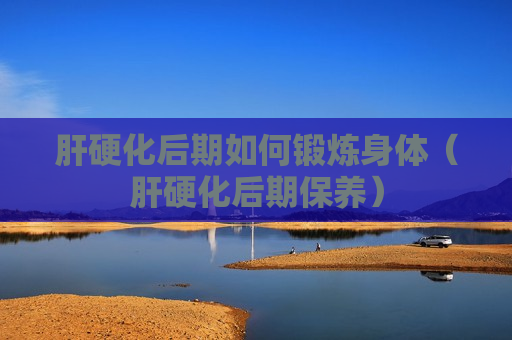 肝硬化后期如何锻炼身体（肝硬化后期保养）