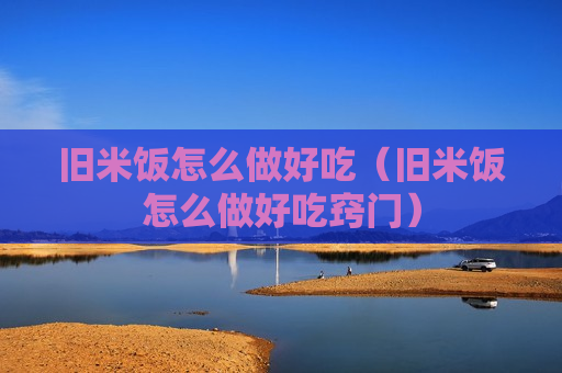 旧米饭怎么做好吃（旧米饭怎么做好吃窍门）