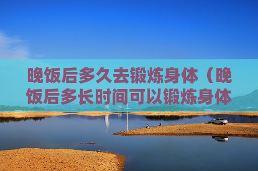 晚饭后多久去锻炼身体（晚饭后多长时间可以锻炼身体）
