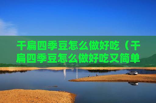干扁四季豆怎么做好吃（干扁四季豆怎么做好吃又简单视频）