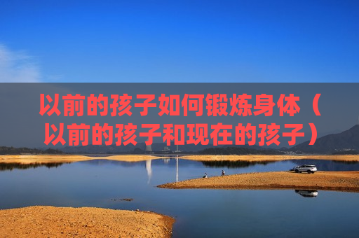 以前的孩子如何锻炼身体（以前的孩子和现在的孩子）