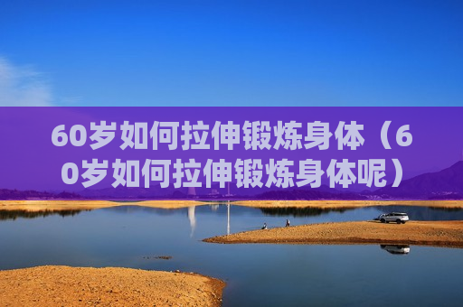 60岁如何拉伸锻炼身体（60岁如何拉伸锻炼身体呢）