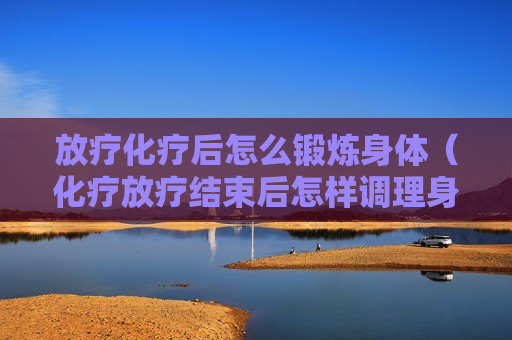 放疗化疗后怎么锻炼身体（化疗放疗结束后怎样调理身体吃什么好）