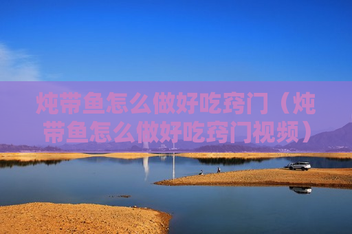 炖带鱼怎么做好吃窍门（炖带鱼怎么做好吃窍门视频）