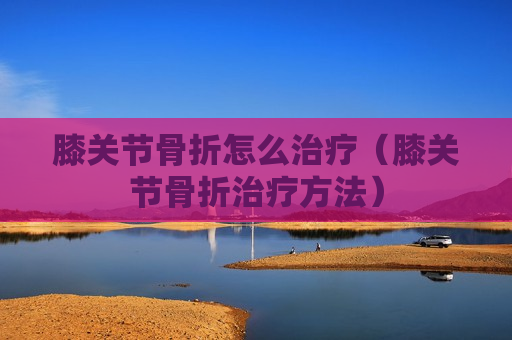 膝关节骨折怎么治疗（膝关节骨折治疗方法）