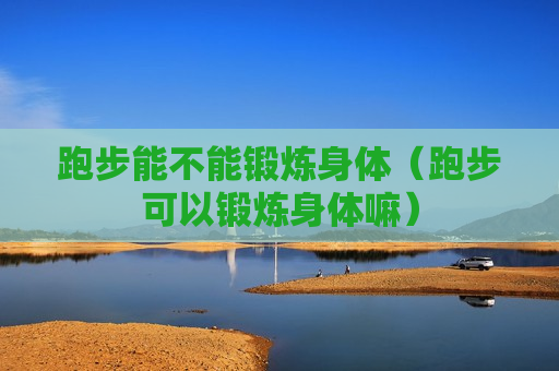跑步能不能锻炼身体（跑步可以锻炼身体嘛）