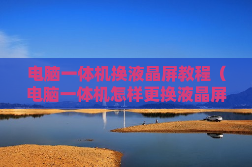 电脑一体机换液晶屏教程（电脑一体机怎样更换液晶屏）