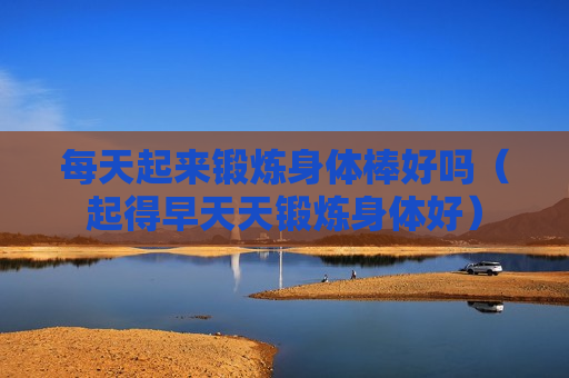每天起来锻炼身体棒好吗（起得早天天锻炼身体好）