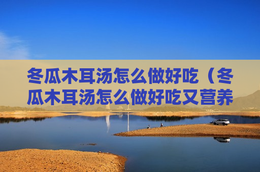 冬瓜木耳汤怎么做好吃（冬瓜木耳汤怎么做好吃又营养）