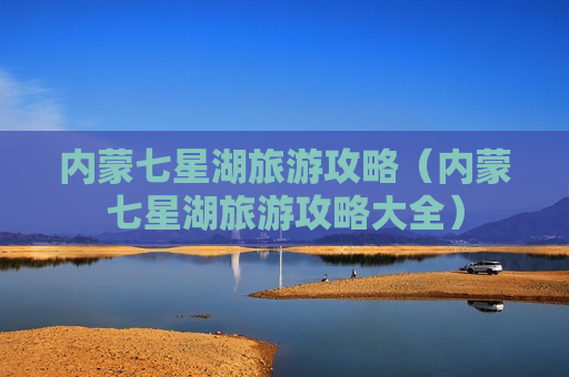 内蒙七星湖旅游攻略（内蒙七星湖旅游攻略大全）