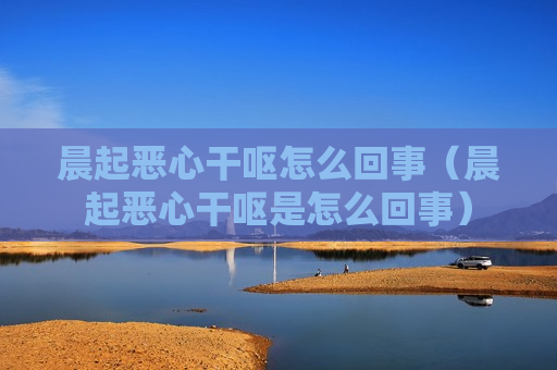 晨起恶心干呕怎么回事（晨起恶心干呕是怎么回事）