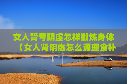 女人肾亏阴虚怎样锻炼身体（女人肾阴虚怎么调理食补）