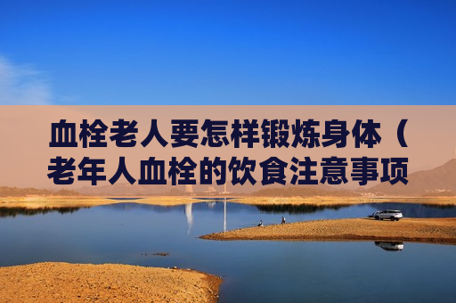 血栓老人要怎样锻炼身体（老年人血栓的饮食注意事项）