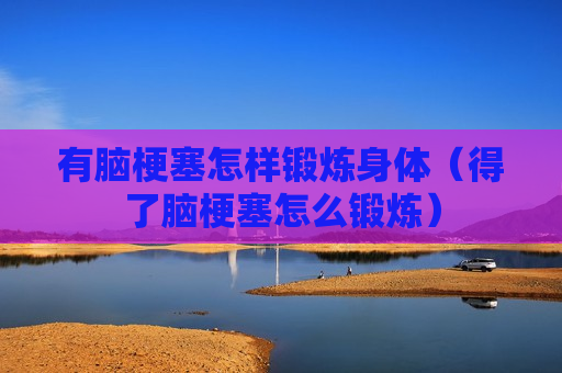 有脑梗塞怎样锻炼身体（得了脑梗塞怎么锻炼）