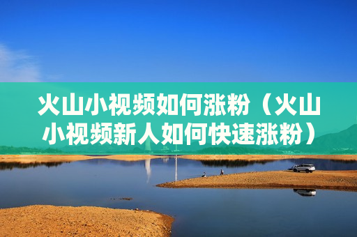 火山小视频如何涨粉（火山小视频新人如何快速涨粉）