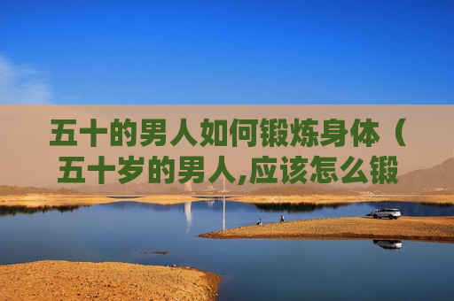 五十的男人如何锻炼身体（五十岁的男人,应该怎么锻炼身体）