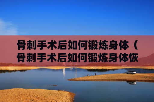 骨刺手术后如何锻炼身体（骨刺手术后如何锻炼身体恢复快）