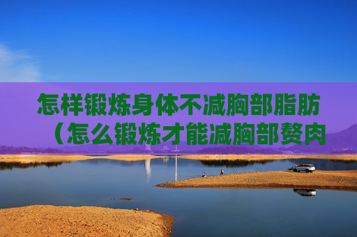 怎样锻炼身体不减胸部脂肪（怎么锻炼才能减胸部赘肉）