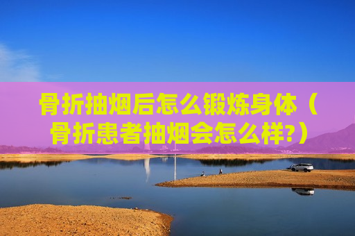 骨折抽烟后怎么锻炼身体（骨折患者抽烟会怎么样?）
