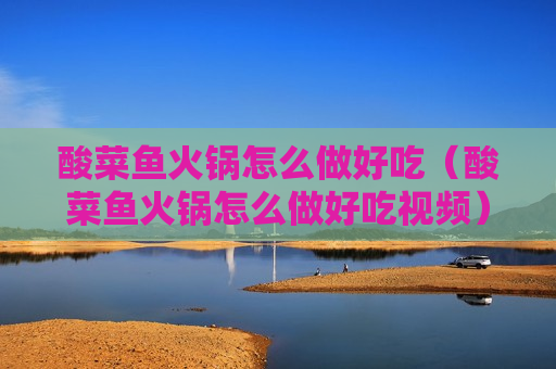 酸菜鱼火锅怎么做好吃（酸菜鱼火锅怎么做好吃视频）