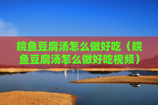 皖鱼豆腐汤怎么做好吃（皖鱼豆腐汤怎么做好吃视频）