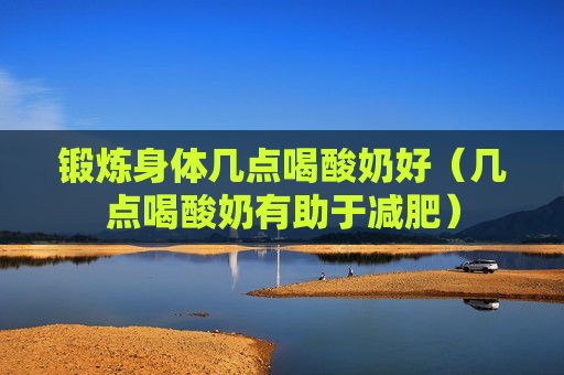 锻炼身体几点喝酸奶好（几点喝酸奶有助于减肥）