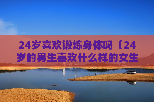 24岁喜欢锻炼身体吗（24岁的男生喜欢什么样的女生）