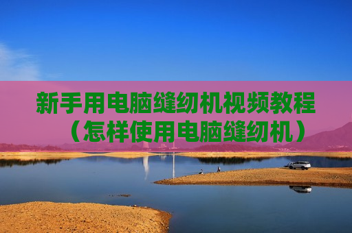 新手用电脑缝纫机视频教程（怎样使用电脑缝纫机）