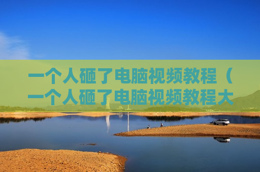 一个人砸了电脑视频教程（一个人砸了电脑视频教程大全）