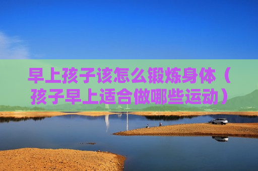 早上孩子该怎么锻炼身体（孩子早上适合做哪些运动）