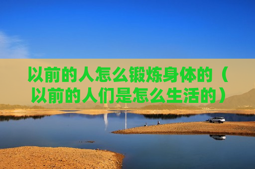以前的人怎么锻炼身体的（以前的人们是怎么生活的）