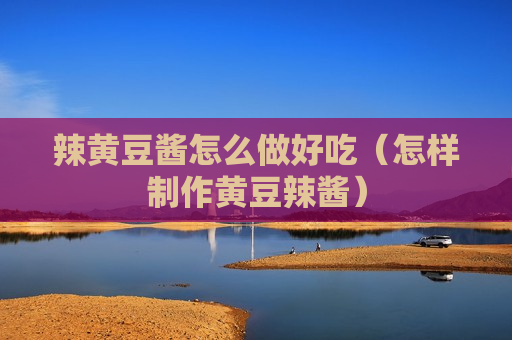 辣黄豆酱怎么做好吃（怎样制作黄豆辣酱）