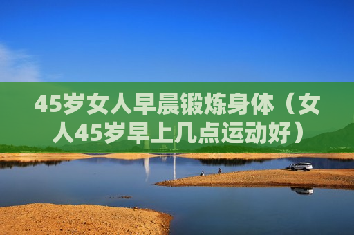 45岁女人早晨锻炼身体（女人45岁早上几点运动好）