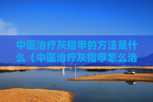 中医治疗灰指甲的方法是什么（中医治疗灰指甲怎么治疗除根）