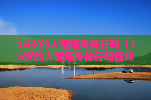 15岁的人锻炼身体行吗（15岁的人锻炼身体行吗视频）