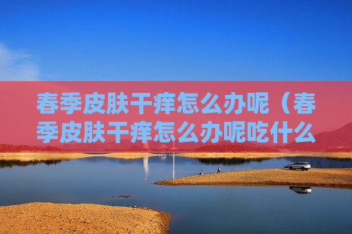 春季皮肤干痒怎么办呢（春季皮肤干痒怎么办呢吃什么药）