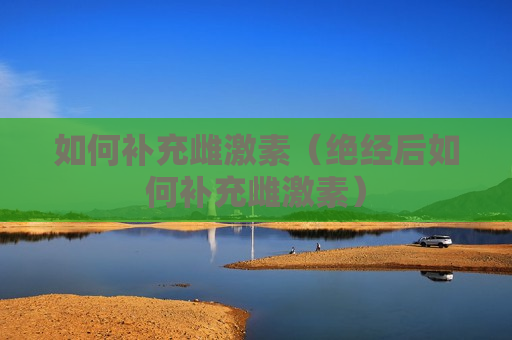 如何补充雌激素（绝经后如何补充雌激素）