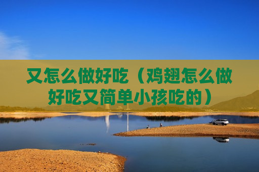 又怎么做好吃（鸡翅怎么做好吃又简单小孩吃的）