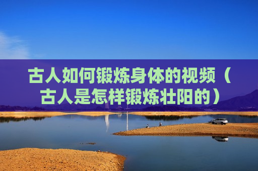 古人如何锻炼身体的视频（古人是怎样锻炼壮阳的）